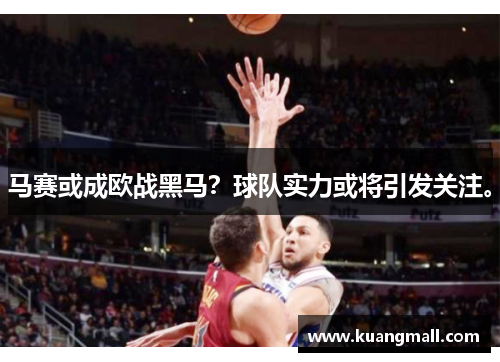 马赛或成欧战黑马？球队实力或将引发关注。